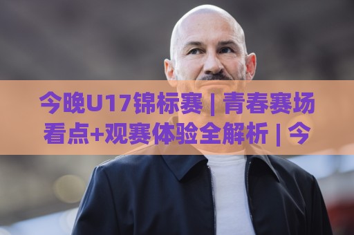 今晚U17锦标赛 | 青春赛场看点+观赛体验全解析 | 今晚U17锦标赛🟨线上十大最稳堵球网在线看评级时间推荐直播源不卡顿