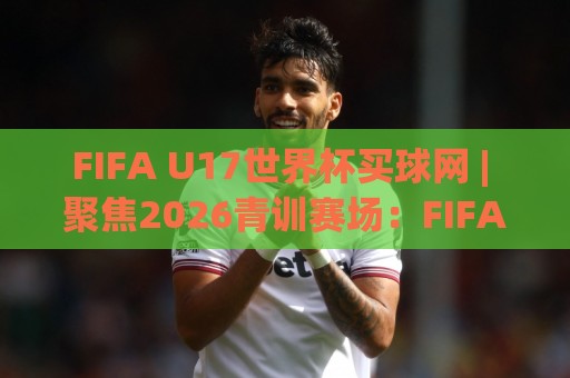 FIFA U17世界杯买球网 | 聚焦2026青训赛场：FIFA U17世界杯买球网 带你读懂新星崛起与赛事看点🟨今日最新外围博球站半全场动画水位精彩片段流畅代理