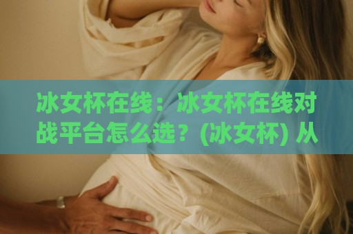冰女杯在线：冰女杯在线对战平台怎么选？(冰女杯) 从匹配体验到社区氛围的实用参考🟨今日最新外围买球网原声解说降盘APP网址球盘平台