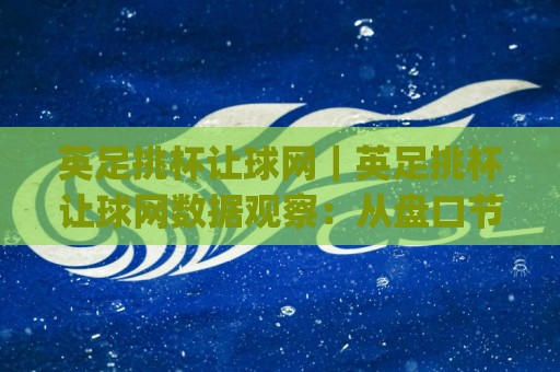 英足挑杯让球网｜英足挑杯让球网数据观察：从盘口节奏到临场预判的实战思路(英足挑杯让球网)🟨线上十大最稳堵球站投注录像回放策略波胆积分榜超清