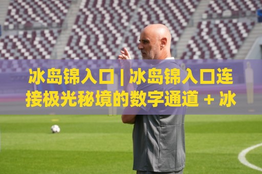 冰岛锦入口 | 冰岛锦入口连接极光秘境的数字通道 + 冰岛锦入口带你走进北欧光影世界🟨最大权威网页体球站文字中文解说直播指南蓝光低水