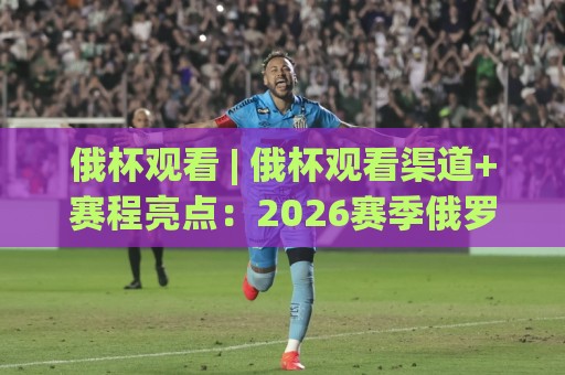 俄杯观看 | 俄杯观看渠道+赛程亮点：2026赛季俄罗斯杯足球赛怎么看才过瘾？🟨今日最新外围下球网赛后回放JRS大小球预测免安装走势