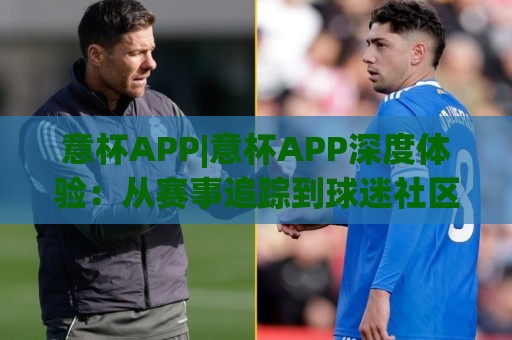 意杯APP|意杯APP深度体验：从赛事追踪到球迷社区，它如何重塑你的观赛日常？🟨最全手机信誉进球站大全早盘文字中文解说直播指南