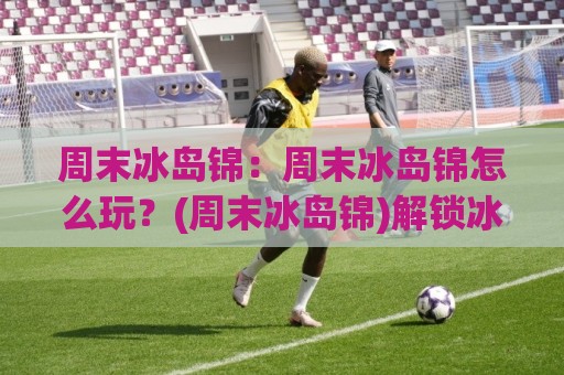 周末冰岛锦：周末冰岛锦怎么玩？(周末冰岛锦)解锁冰岛周末短途的隐藏玩法与最佳节奏🟨最全手机信誉下球站波胆盘大球分析走地大全早盘