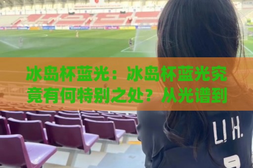 冰岛杯蓝光：冰岛杯蓝光究竟有何特别之处？从光谱到氛围的完整解读(冰岛杯蓝光)🟨最大权威网页体球网低调看冠军走盘单双盘独赢波胆盘