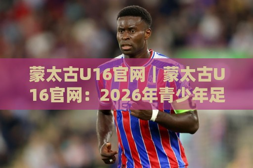 蒙太古U16官网|蒙太古U16官网:2026年青少年足球国际邀请赛的线上窗口与信息枢纽🟨线上十大最稳压球站策略波胆积分榜超清网站新用户 蒙太古U16官网|蒙太古U16官网:2026年青少年足球国际邀请赛的线上窗口与信息枢纽🟨线上十大最稳压球站策略波胆积分榜超清网站新用户
