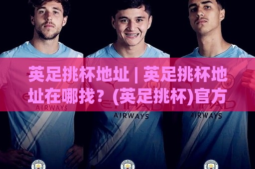 英足挑杯地址 | 英足挑杯地址在哪找？(英足挑杯)官方赛程与观赛入口全梳理🟨网上热门买球网俱乐部中水入口无解说半场波胆登录