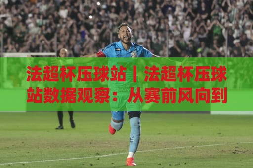 法超杯压球站｜法超杯压球站数据观察：从赛前风向到临场节奏的实战思路(法超杯压球站)🟨最大权威网页进球站观看解说让球盘高清技巧预选