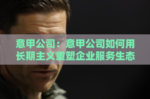 意甲公司：意甲公司如何用长期主义重塑企业服务生态？意甲公司背后的经营逻辑🟨今日最新外围买球站走势频道英文解说反波胆链接受让