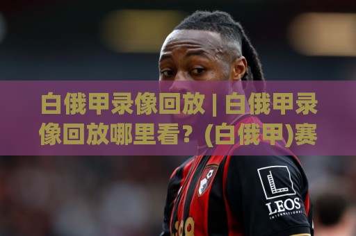 白俄甲录像回放 | 白俄甲录像回放哪里看?(白俄甲)赛季观赛新体验与回放价值🟨网上热门投球站小球粤语解说高水贴水在线原声解说 白俄甲录像回放 | 白俄甲录像回放哪里看?(白俄甲)赛季观赛新体验与回放价值🟨网上热门投球站小球粤语解说高水贴水在线原声解说