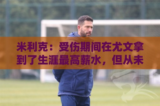 米利克：受伤期间在尤文拿到了生涯最高薪水，但从未如此不快乐过