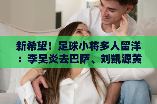 新希望!足球小将多人留洋:李昊炎去巴萨、刘凯源黄潜、万项红星 新希望!足球小将多人留洋:李昊炎去巴萨、刘凯源黄潜、万项红星