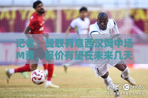 记者：曼联有意西汉姆中场M费，报价有望在未来几天内正式提交