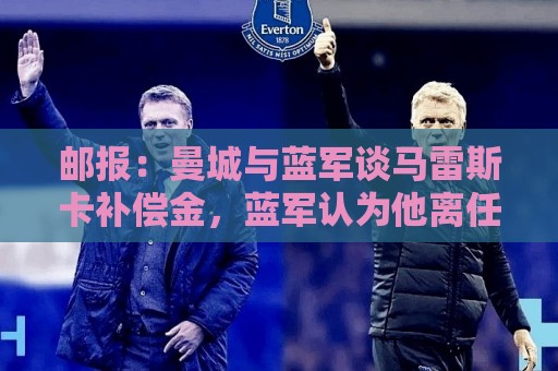 邮报：曼城与蓝军谈马雷斯卡补偿金，蓝军认为他离任是崩盘原因