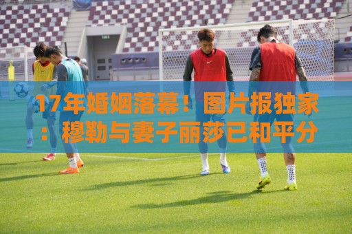 17年婚姻落幕!图片报独家:穆勒与妻子丽莎已和平分手 17年婚姻落幕!图片报独家:穆勒与妻子丽莎已和平分手