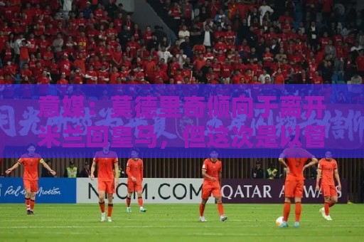 意媒：莫德里奇倾向于离开米兰回皇马，但这次是以管理层身份回归