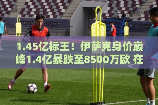 1.45亿标王！伊萨克身价巅峰1.4亿暴跌至8500万欧 在利物浦仅4球