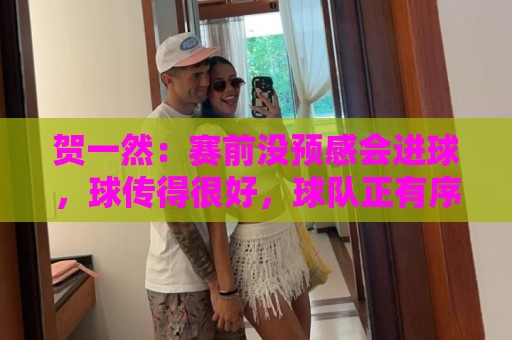 贺一然:赛前没预感会进球,球传得很好,球队正有序的备战亚运会 贺一然:赛前没预感会进球,球传得很好,球队正有序的备战亚运会