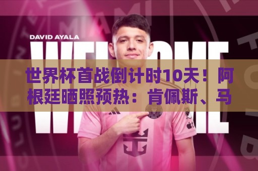 世界杯首战倒计时10天！阿根廷晒照预热：肯佩斯、马拉多纳、梅西