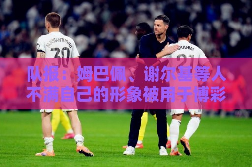 队报：姆巴佩、谢尔基等人不满自己的形象被用于博彩广告