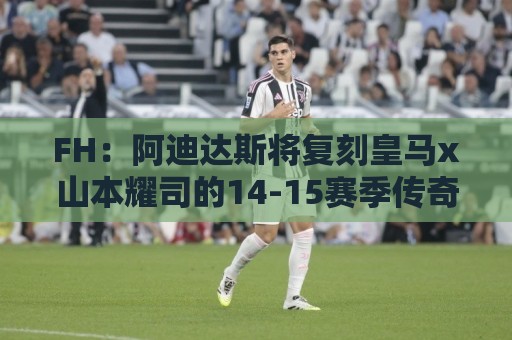 FH：阿迪达斯将复刻皇马x山本耀司的14-15赛季传奇黑龙球衣