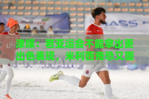 津媒：若亚运会不能拿出更出色表现，米利西奇恐又面临下课危机