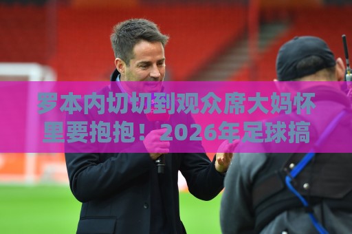 罗本内切切到观众席大妈怀里要抱抱！2026年足球搞笑梗重出江湖【罗本内切切到观众席大妈怀里要抱抱】