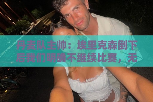 丹麦队主帅:埃里克森倒下后我们明确不继续比赛,无关是否友谊赛 丹麦队主帅:埃里克森倒下后我们明确不继续比赛,无关是否友谊赛