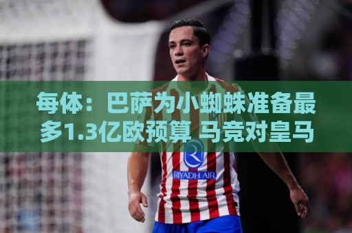 每体:巴萨为小蜘蛛准备最多1.3亿欧预算 马竞对皇马报价基本满意 每体:巴萨为小蜘蛛准备最多1.3亿欧预算 马竞对皇马报价基本满意