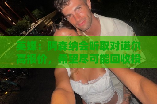 英媒:阿森纳会听取对诺尔高报价,希望尽可能回收投资的1000万镑 英媒:阿森纳会听取对诺尔高报价,希望尽可能回收投资的1000万镑
