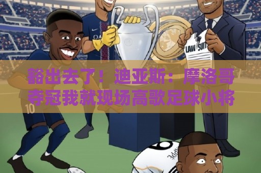 豁出去了！迪亚斯：摩洛哥夺冠我就现场高歌足球小将，难听就难听