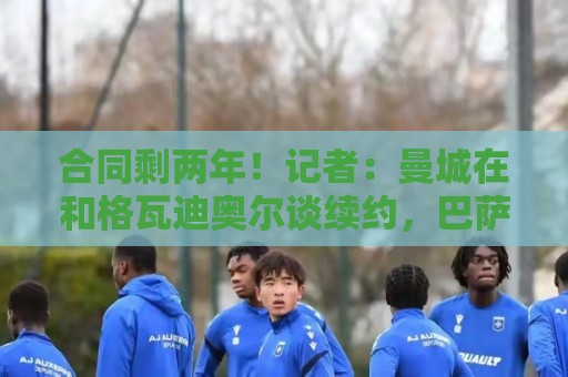 合同剩两年!记者:曼城在和格瓦迪奥尔谈续约,巴萨曾考虑过他 合同剩两年!记者:曼城在和格瓦迪奥尔谈续约,巴萨曾考虑过他