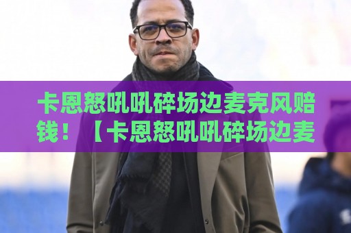 卡恩怒吼吼碎场边麦克风赔钱!【卡恩怒吼吼碎场边麦克风赔钱】 卡恩怒吼吼碎场边麦克风赔钱!【卡恩怒吼吼碎场边麦克风赔钱】