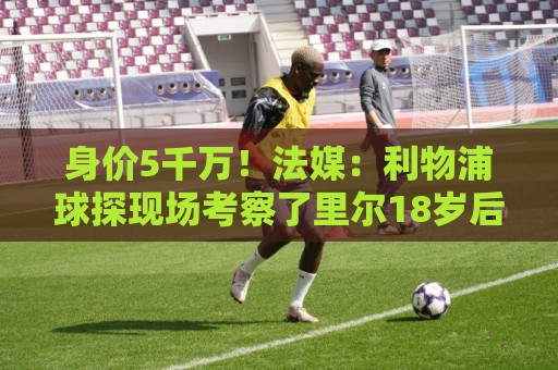 身价5千万！法媒：利物浦球探现场考察了里尔18岁后腰布阿迪