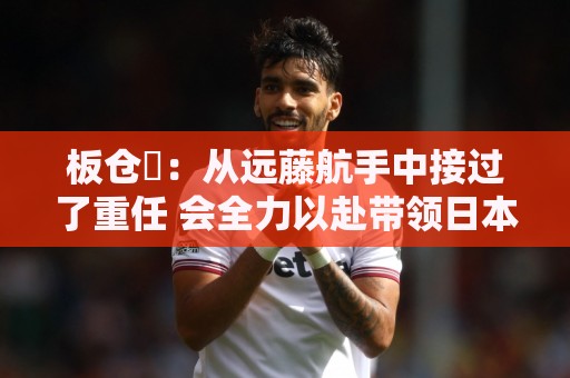 板仓滉:从远藤航手中接过了重任 会全力以赴带领日本队前进 板仓滉:从远藤航手中接过了重任 会全力以赴带领日本队前进