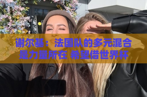 谢尔基:法国队的多元混合是力量所在 希望借世界杯团结人们 谢尔基:法国队的多元混合是力量所在 希望借世界杯团结人们