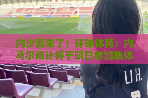 内少要来了！环球体育：内马尔预计将于明日参加集体训练