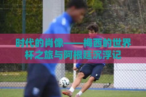 时代的肖像——梅西的世界杯之旅与阿根廷沉浮记 时代的肖像——梅西的世界杯之旅与阿根廷沉浮记