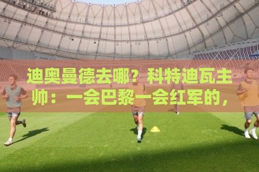 迪奥曼德去哪？科特迪瓦主帅：一会巴黎一会红军的，现在他很专注