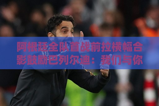 阿根廷全队首战前拉横幅合影鼓励巴列尔迪:我们与你同在 阿根廷全队首战前拉横幅合影鼓励巴列尔迪:我们与你同在
