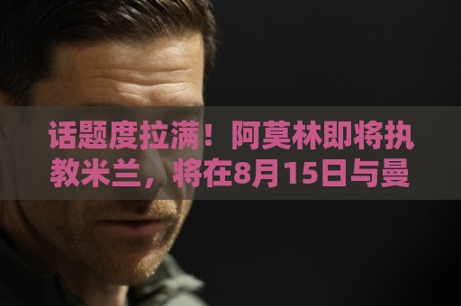 话题度拉满！阿莫林即将执教米兰，将在8月15日与曼联进行友谊赛