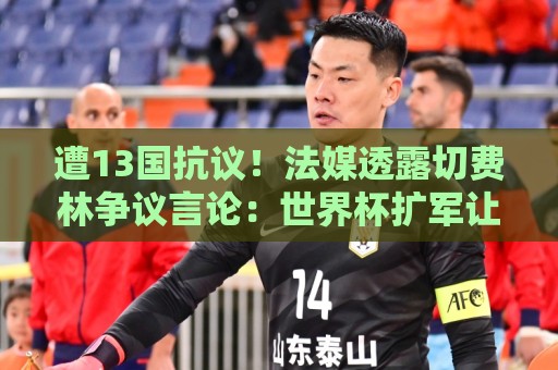 遭13国抗议！法媒透露切费林争议言论：世界杯扩军让很多比赛无聊