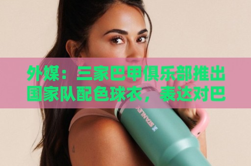 外媒：三家巴甲俱乐部推出国家队配色球衣，表达对巴西队支持